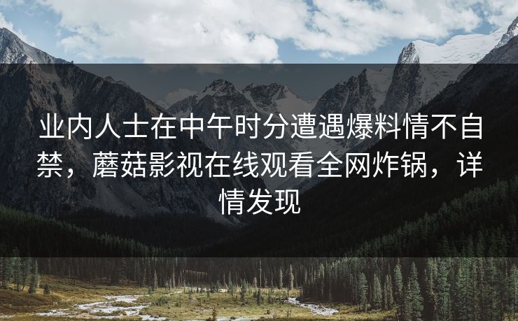 业内人士在中午时分遭遇爆料情不自禁,蘑菇影视在线观看全网炸锅,详情发现