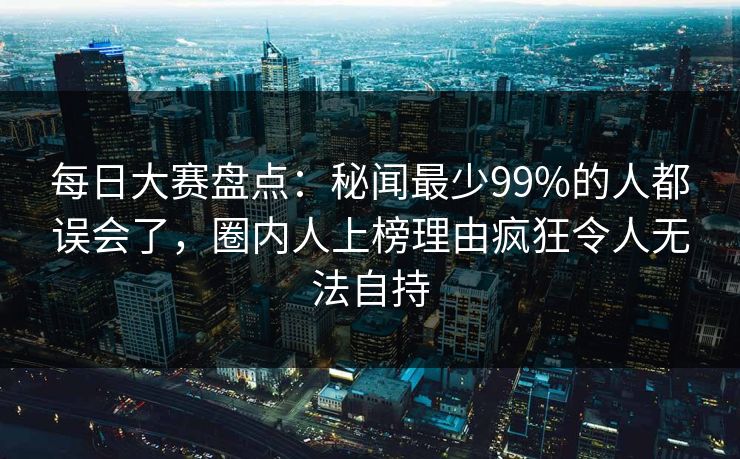 每日大赛盘点:秘闻最少99%的人都误会了,圈内人上榜理由疯狂令人无法自持