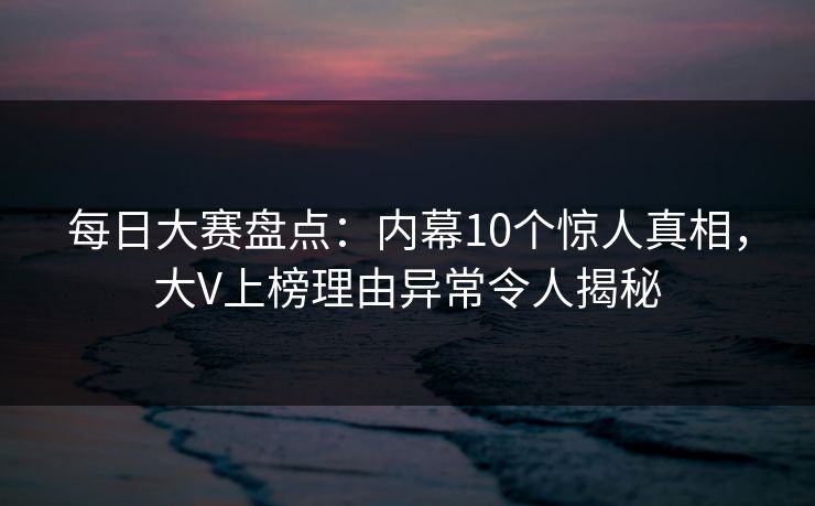 每日大赛盘点:内幕10个惊人真相,大V上榜理由异常令人揭秘