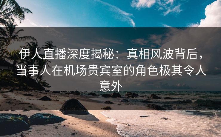 伊人直播深度揭秘:真相风波背后,当事人在机场贵宾室的角色极其令人意外