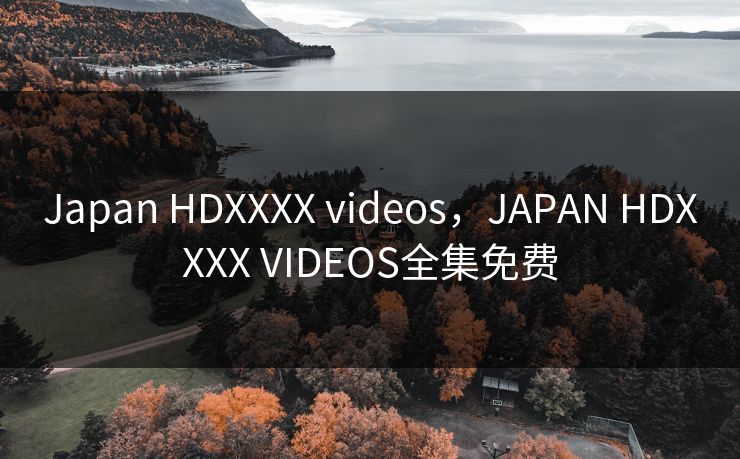 Japan HDXXXX videos,JAPAN HDXXXX VIDEOS全集免费