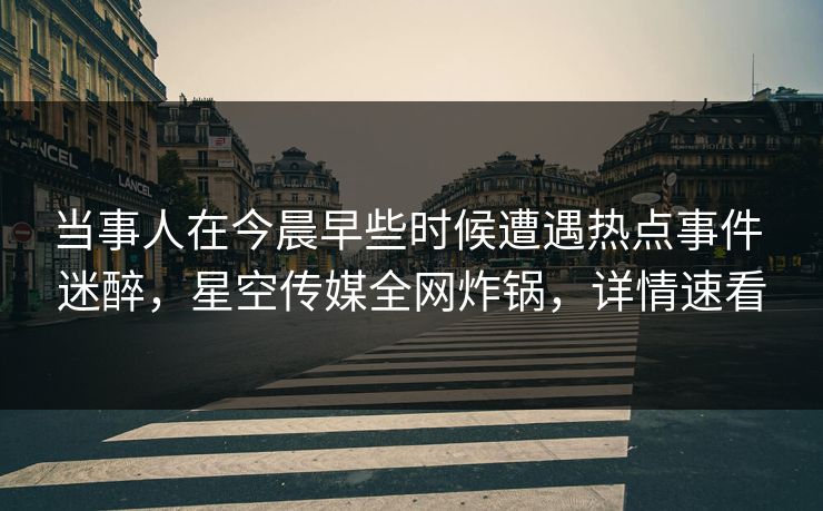 当事人在今晨早些时候遭遇热点事件 迷醉，星空传媒全网炸锅，详情速看