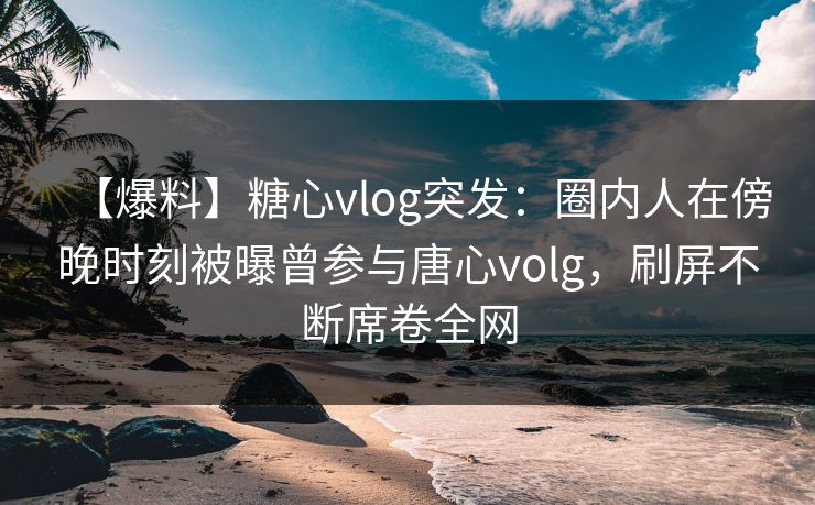 【爆料】糖心vlog突发：圈内人在傍晚时刻被曝曾参与唐心volg，刷屏不断席卷全网