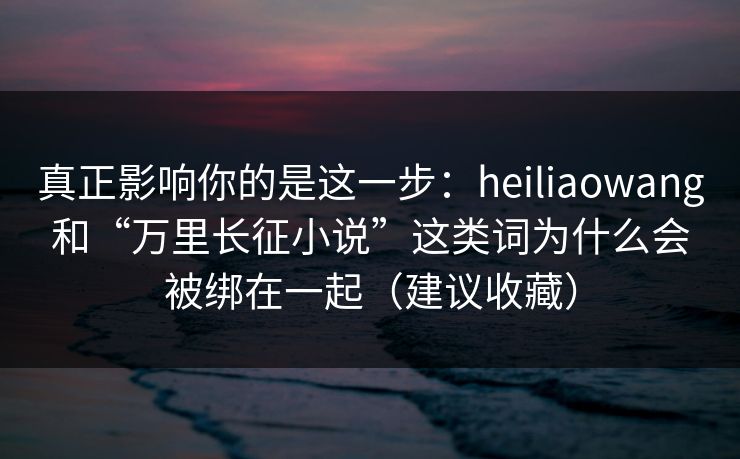 真正影响你的是这一步：heiliaowang和“万里长征小说”这类词为什么会被绑在一起（建议收藏）