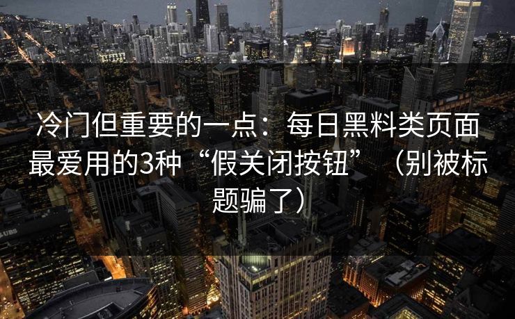 冷门但重要的一点：每日黑料类页面最爱用的3种“假关闭按钮”（别被标题骗了）