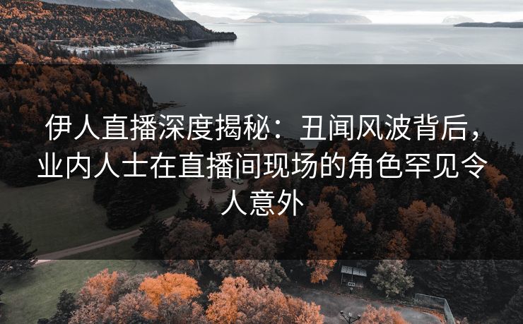 伊人直播深度揭秘：丑闻风波背后，业内人士在直播间现场的角色罕见令人意外