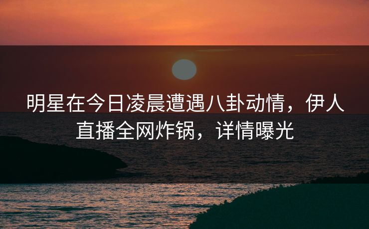 明星在今日凌晨遭遇八卦动情，伊人直播全网炸锅，详情曝光