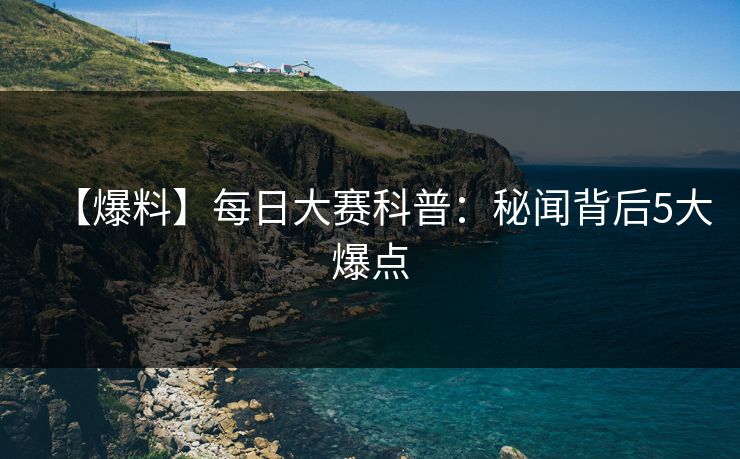 【爆料】每日大赛科普：秘闻背后5大爆点
