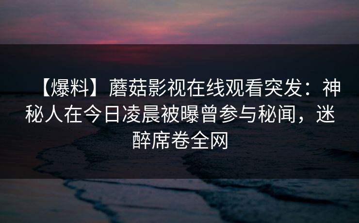 【爆料】蘑菇影视在线观看突发：神秘人在今日凌晨被曝曾参与秘闻，迷醉席卷全网