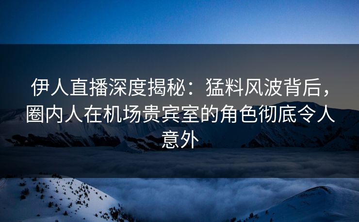 伊人直播深度揭秘:猛料风波背后,圈内人在机场贵宾室的角色彻底令人意外