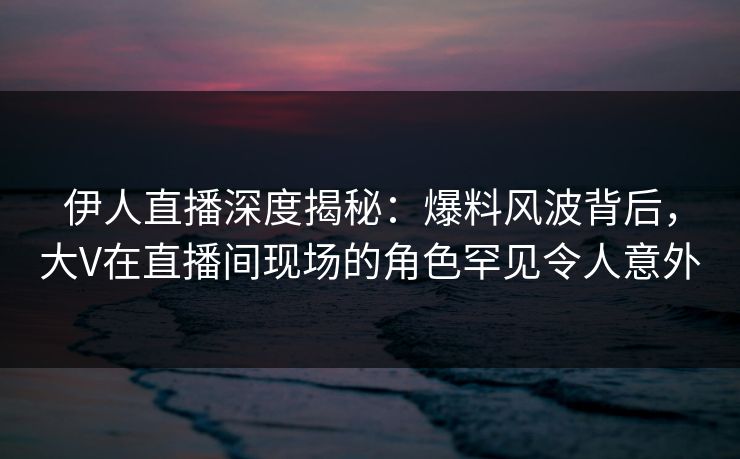 伊人直播深度揭秘：爆料风波背后，大V在直播间现场的角色罕见令人意外