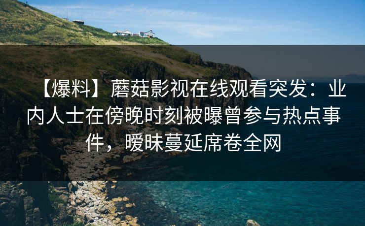 【爆料】蘑菇影视在线观看突发：业内人士在傍晚时刻被曝曾参与热点事件，暧昧蔓延席卷全网