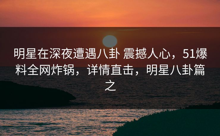 明星在深夜遭遇八卦 震撼人心，51爆料全网炸锅，详情直击，明星八卦篇之