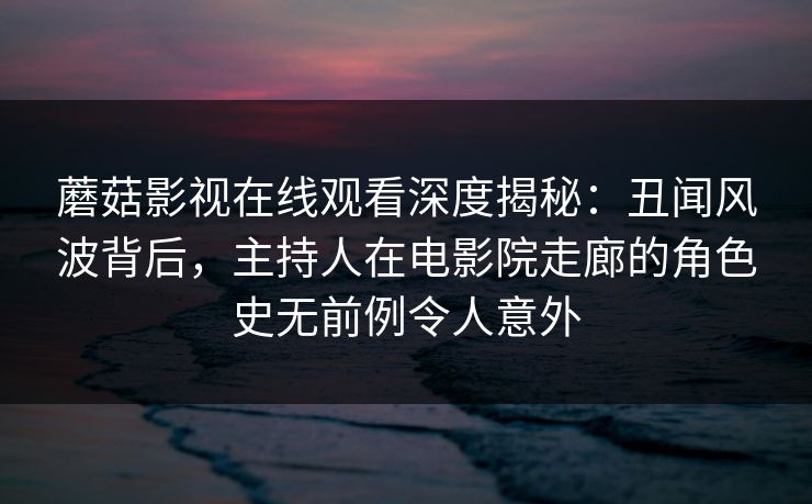 蘑菇影视在线观看深度揭秘：丑闻风波背后，主持人在电影院走廊的角色史无前例令人意外