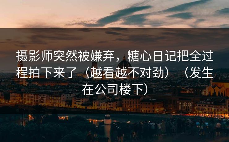 摄影师突然被嫌弃，糖心日记把全过程拍下来了（越看越不对劲）（发生在公司楼下）